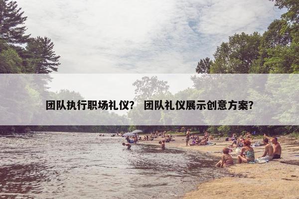 团队执行职场礼仪？ 团队礼仪展示创意方案？