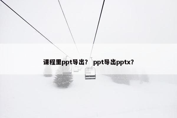 课程里ppt导出？ ppt导出pptx？