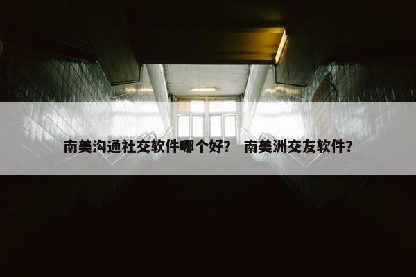 南美沟通社交软件哪个好？ 南美洲交友软件？