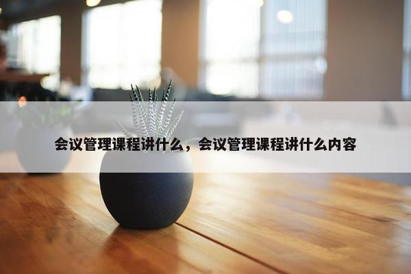 会议管理课程讲什么，会议管理课程讲什么内容
