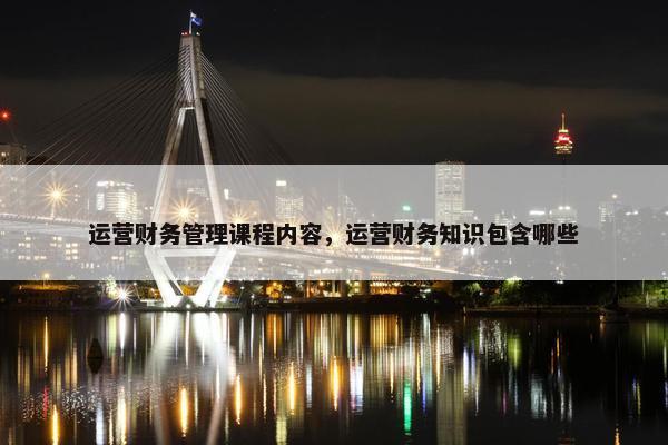 运营财务管理课程内容，运营财务知识包含哪些