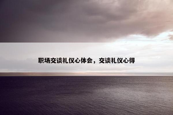 职场交谈礼仪心体会，交谈礼仪心得