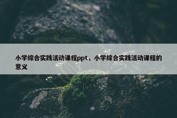 小学综合实践活动课程ppt，小学综合实践活动课程的意义