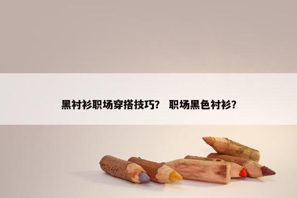 黑衬衫职场穿搭技巧？ 职场黑色衬衫？