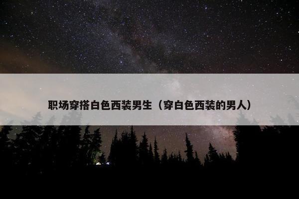 职场穿搭白色西装男生（穿白色西装的男人）