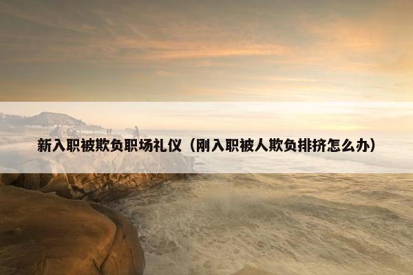 新入职被欺负职场礼仪（刚入职被人欺负排挤怎么办）