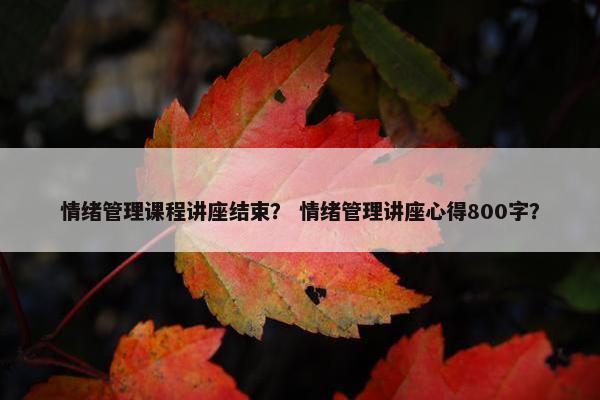 情绪管理课程讲座结束？ 情绪管理讲座心得800字？