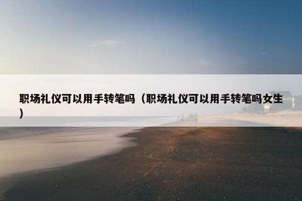 职场礼仪可以用手转笔吗（职场礼仪可以用手转笔吗女生）