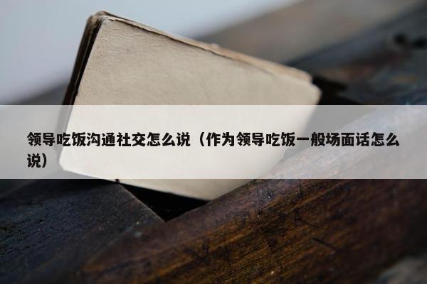 领导吃饭沟通社交怎么说（作为领导吃饭一般场面话怎么说）