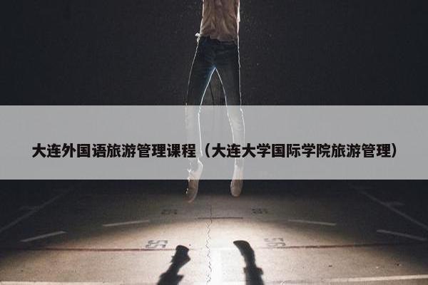 大连外国语旅游管理课程（大连大学国际学院旅游管理）
