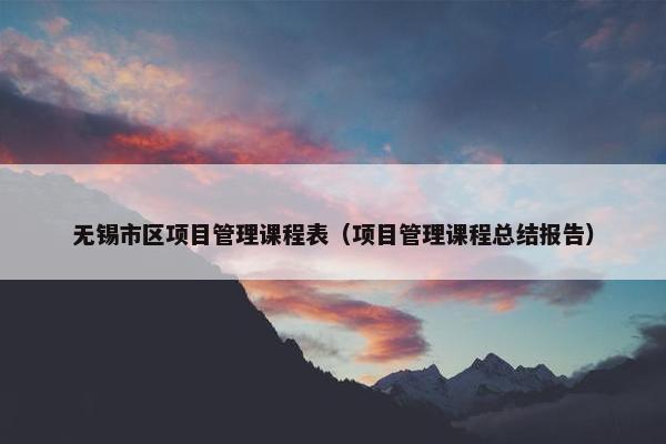 无锡市区项目管理课程表（项目管理课程总结报告）