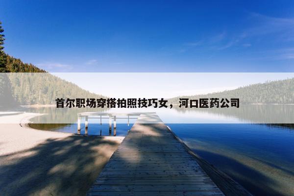 首尔职场穿搭拍照技巧女，河口医药公司