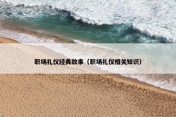职场礼仪经典故事（职场礼仪相关知识）