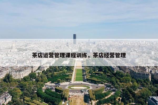 茶店运营管理课程训练，茶店经营管理