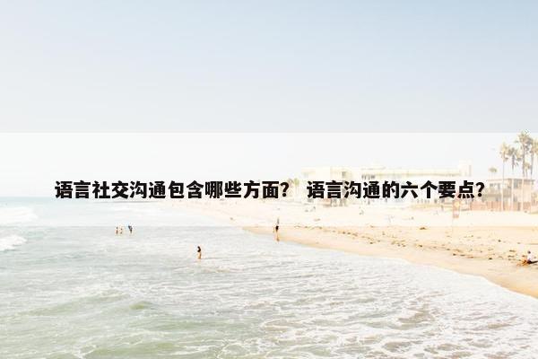 语言社交沟通包含哪些方面？ 语言沟通的六个要点？