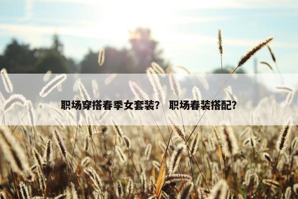 职场穿搭春季女套装？ 职场春装搭配？