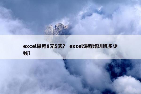 excel课程8元5天？ excel课程培训班多少钱？