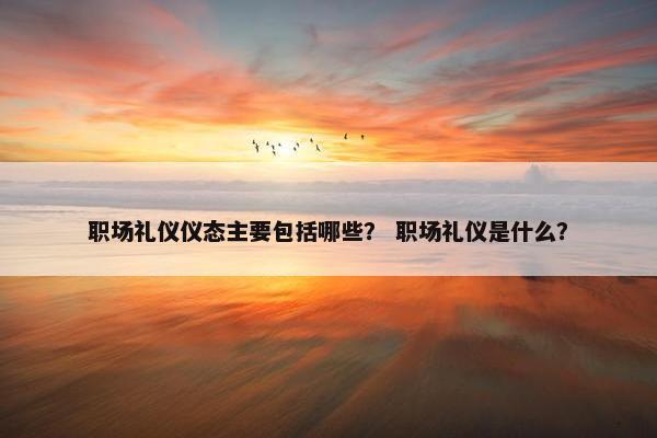 职场礼仪仪态主要包括哪些？ 职场礼仪是什么？