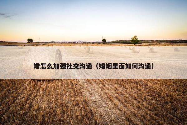 婚怎么加强社交沟通（婚姻里面如何沟通）