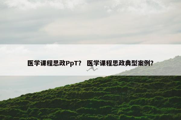 医学课程思政PpT？ 医学课程思政典型案例？