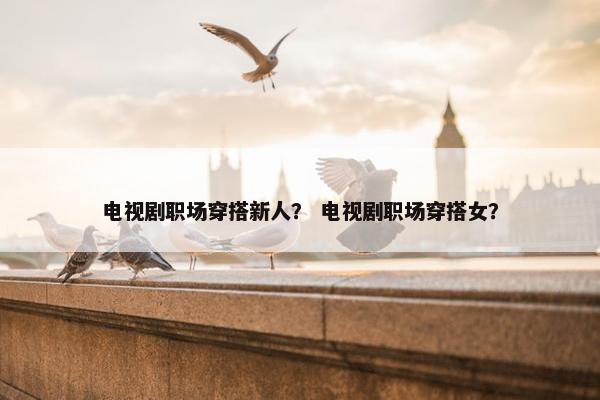 电视剧职场穿搭新人？ 电视剧职场穿搭女？
