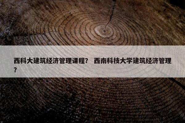 西科大建筑经济管理课程？ 西南科技大学建筑经济管理？