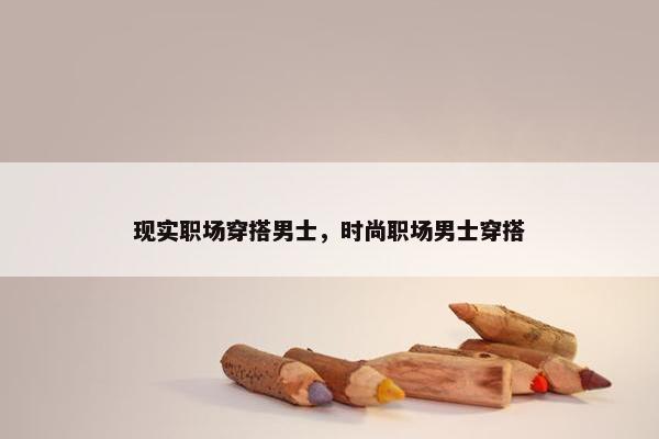现实职场穿搭男士，时尚职场男士穿搭