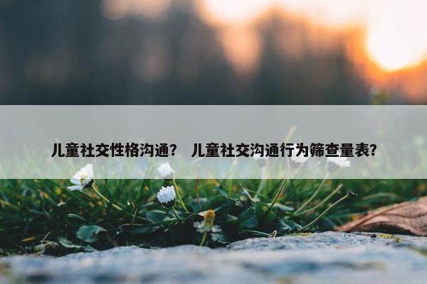 儿童社交性格沟通？ 儿童社交沟通行为筛查量表？