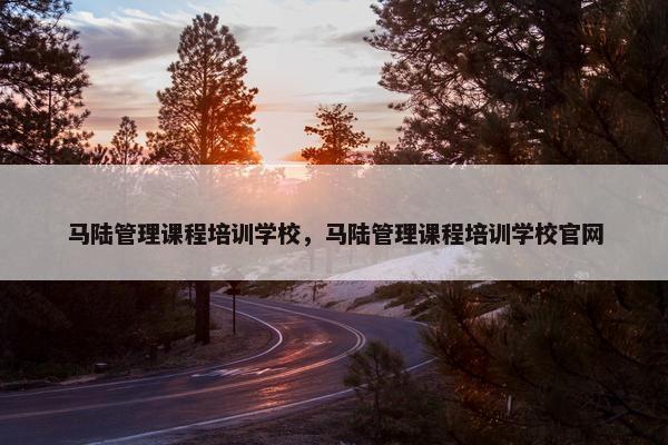 马陆管理课程培训学校，马陆管理课程培训学校官网
