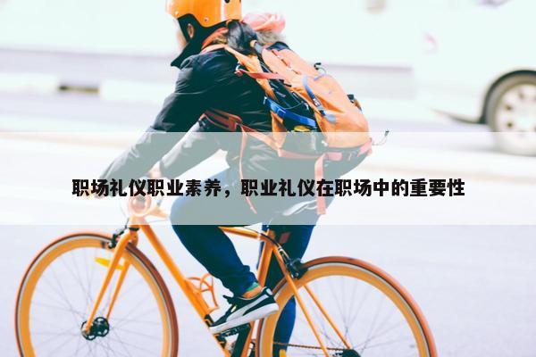 职场礼仪职业素养，职业礼仪在职场中的重要性