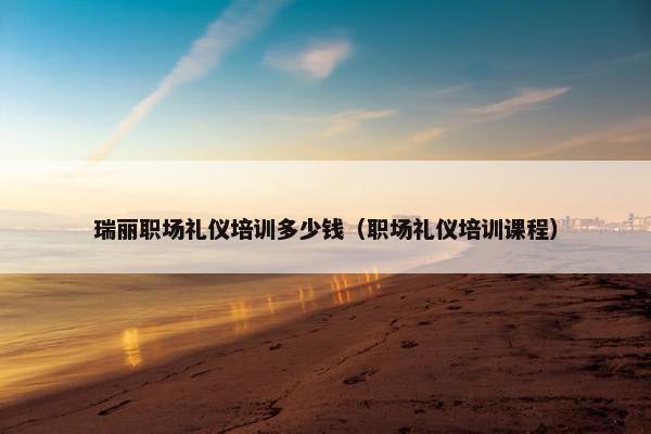 瑞丽职场礼仪培训多少钱（职场礼仪培训课程）