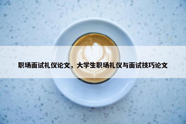 职场面试礼仪论文，大学生职场礼仪与面试技巧论文