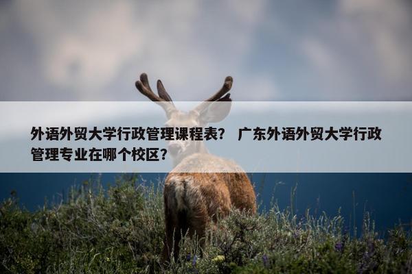 外语外贸大学行政管理课程表？ 广东外语外贸大学行政管理专业在哪个校区？