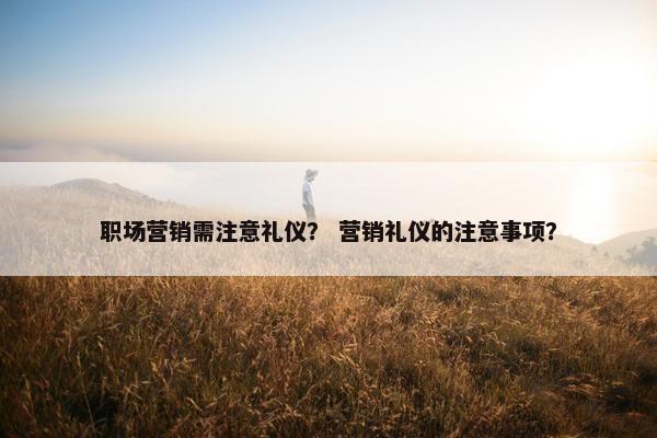 职场营销需注意礼仪？ 营销礼仪的注意事项？