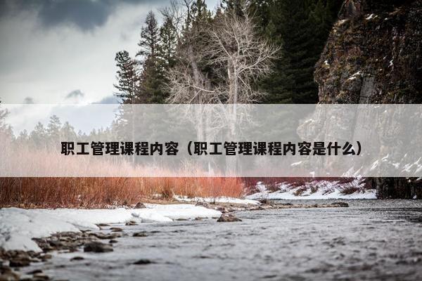 职工管理课程内容（职工管理课程内容是什么）