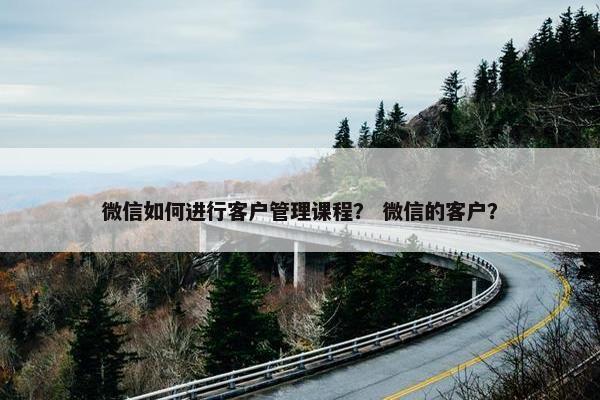 微信如何进行客户管理课程？ 微信的客户？