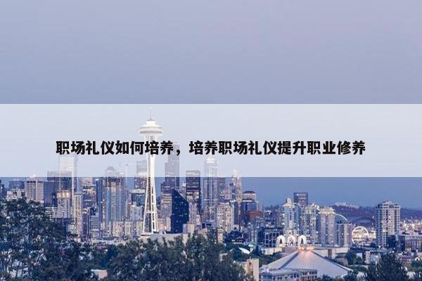 职场礼仪如何培养，培养职场礼仪提升职业修养