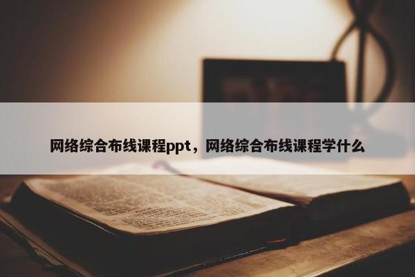网络综合布线课程ppt，网络综合布线课程学什么