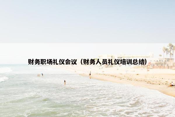 财务职场礼仪会议（财务人员礼仪培训总结）
