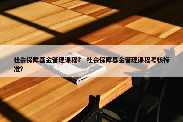 社会保障基金管理课程？ 社会保障基金管理课程考核标准？