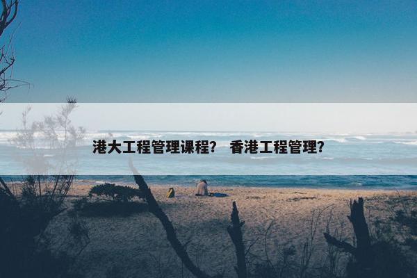 港大工程管理课程？ 香港工程管理？