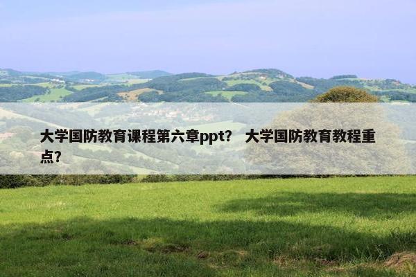 大学国防教育课程第六章ppt？ 大学国防教育教程重点？