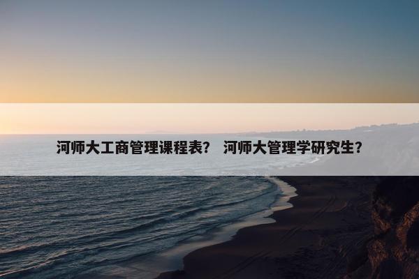 河师大工商管理课程表？ 河师大管理学研究生？