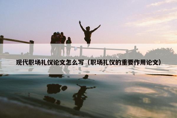 现代职场礼仪论文怎么写（职场礼仪的重要作用论文）