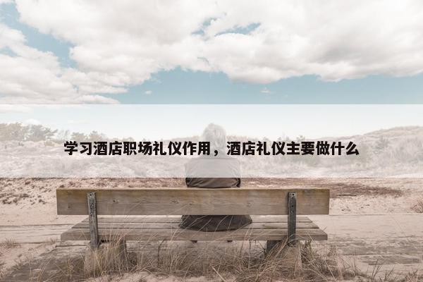 学习酒店职场礼仪作用，酒店礼仪主要做什么