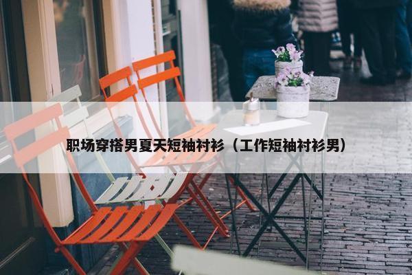 职场穿搭男夏天短袖衬衫（工作短袖衬衫男）