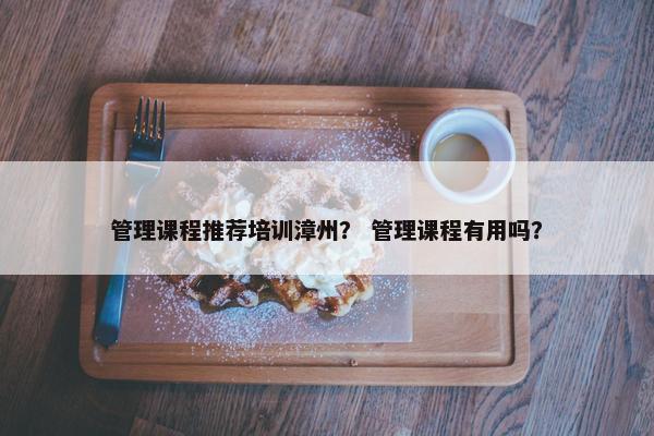 管理课程推荐培训漳州？ 管理课程有用吗？