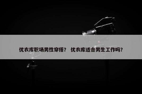 优衣库职场男性穿搭？ 优衣库适合男生工作吗？