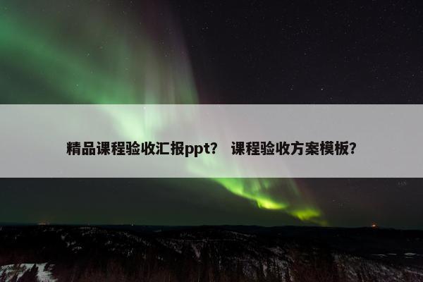 精品课程验收汇报ppt？ 课程验收方案模板？