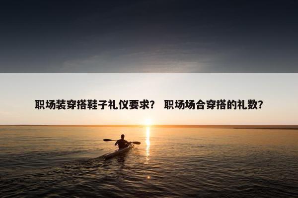职场装穿搭鞋子礼仪要求？ 职场场合穿搭的礼数？